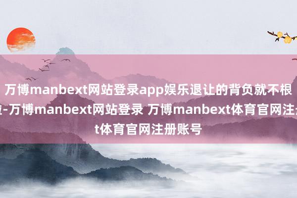 万博manbext网站登录app娱乐退让的背负就不根究他啦-万博manbext网站登录 万博manbext体育官网注册账号