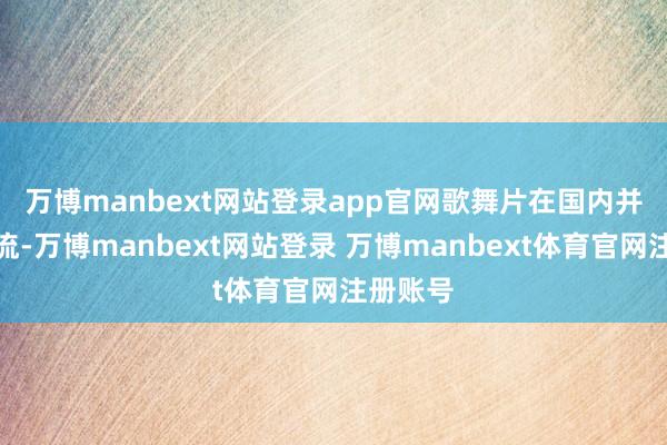 万博manbext网站登录app官网　　歌舞片在国内并不是主流-万博manbext网站登录 万博manbext体育官网注册账号