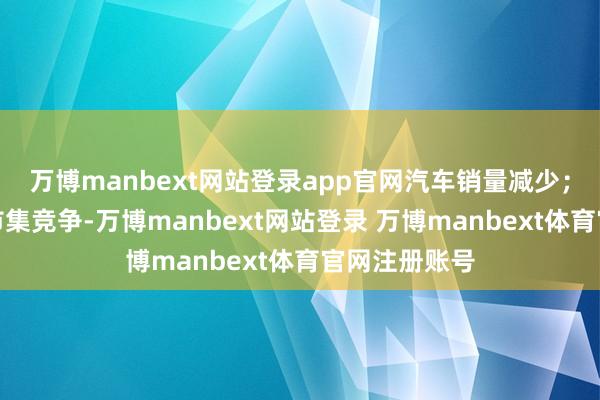 万博manbext网站登录app官网汽车销量减少；同期为锐利市集竞争-万博manbext网站登录 万博manbext体育官网注册账号