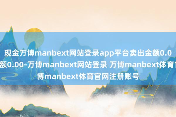 现金万博manbext网站登录app平台卖出金额0.00元；融券余额0.00-万博manbext网站登录 万博manbext体育官网注册账号