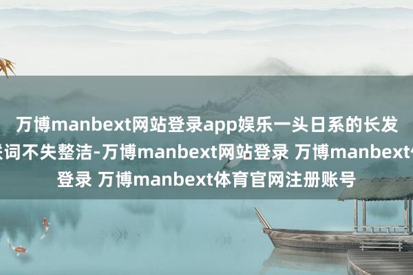 万博manbext网站登录app娱乐一头日系的长发微微有些杂沓关联词不失整洁-万博manbext网站登录 万博manbext体育官网注册账号
