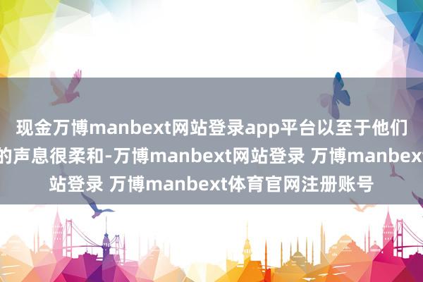 现金万博manbext网站登录app平台以至于他们在电话上和你交谈的声息很柔和-万博manbext网站登录 万博manbext体育官网注册账号