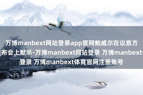 万博manbext网站登录app官网鲍威尔在议息方案发布后的新闻发布会上默示-万博manbext网站登录 万博manbext体育官网注册账号