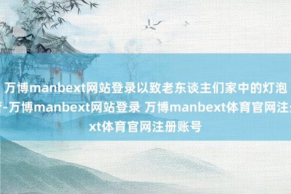 万博manbext网站登录以致老东谈主们家中的灯泡和水管-万博manbext网站登录 万博manbext体育官网注册账号