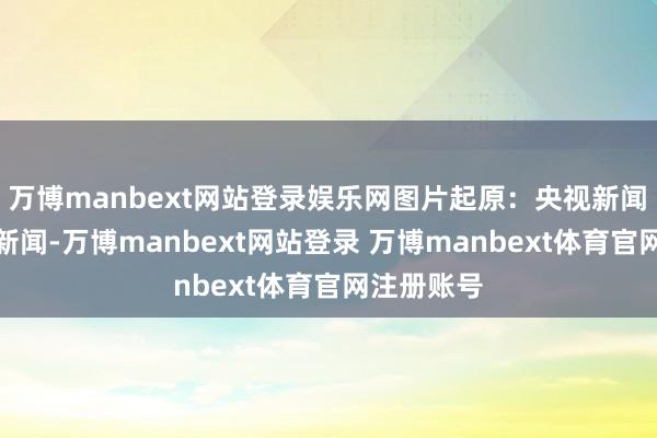 万博manbext网站登录娱乐网图片起原：央视新闻　　另据央视新闻-万博manbext网站登录 万博manbext体育官网注册账号
