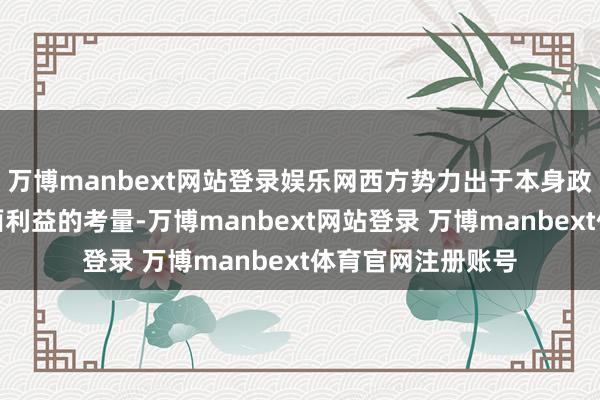 万博manbext网站登录娱乐网西方势力出于本身政事、经济等多方面利益的考量-万博manbext网站登录 万博manbext体育官网注册账号