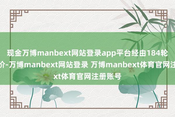 现金万博manbext网站登录app平台经由184轮强横竞价-万博manbext网站登录 万博manbext体育官网注册账号
