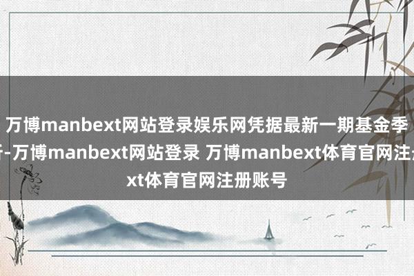 万博manbext网站登录娱乐网凭据最新一期基金季报剖析-万博manbext网站登录 万博manbext体育官网注册账号