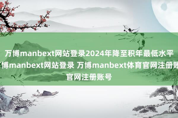 万博manbext网站登录2024年降至积年最低水平-万博manbext网站登录 万博manbext体育官网注册账号