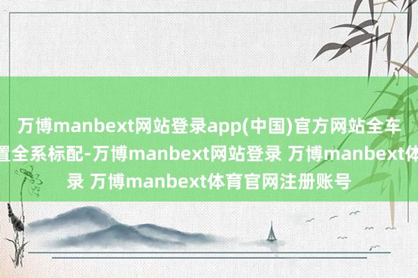 万博manbext网站登录app(中国)官方网站全车达成超200项设置全系标配-万博manbext网站登录 万博manbext体育官网注册账号