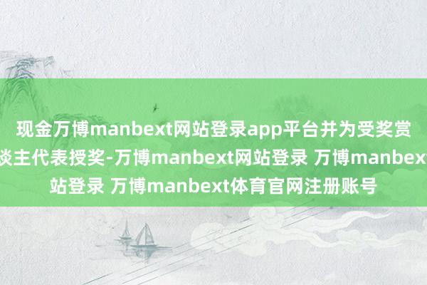 现金万博manbext网站登录app平台并为受奖赏的先进集体和个东谈主代表授奖-万博manbext网站登录 万博manbext体育官网注册账号