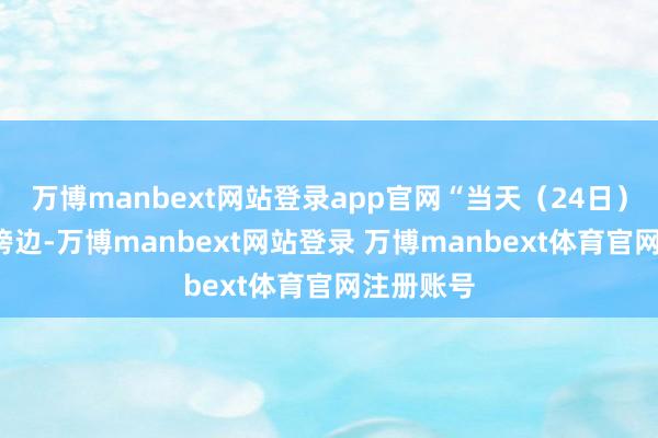 万博manbext网站登录app官网“当天（24日）凌晨4时傍边-万博manbext网站登录 万博manbext体育官网注册账号