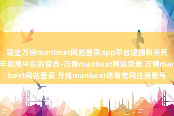 现金万博manbext网站登录app平台逮捕和杀死了该恐怖组织在2019年逃离中东的官员-万博manbext网站登录 万博manbext体育官网注册账号